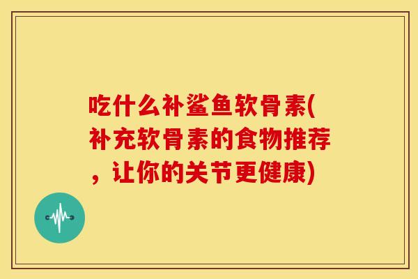 吃什么补鲨鱼软骨素(补充软骨素的食物推荐，让你的关节更健康)