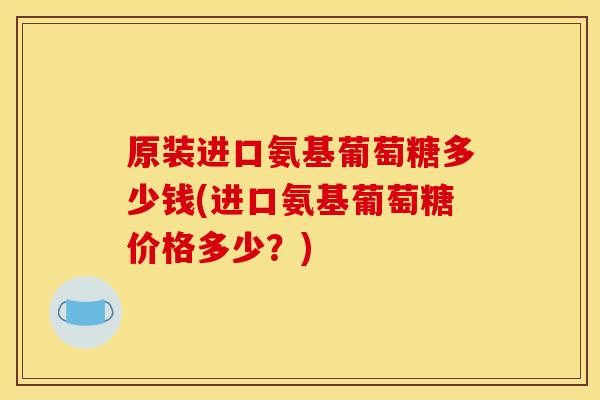 原装进口氨基葡萄糖多少钱(进口氨基葡萄糖价格多少？)