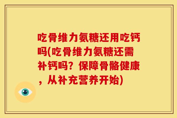 吃骨维力氨糖还用吃钙吗(吃骨维力氨糖还需补钙吗？保障骨骼健康，从补充营养开始)