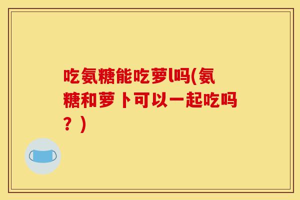 吃氨糖能吃萝l吗(氨糖和萝卜可以一起吃吗?) 吃氨糖能吃萝l吗(氨糖和萝卜可以一起吃吗?)