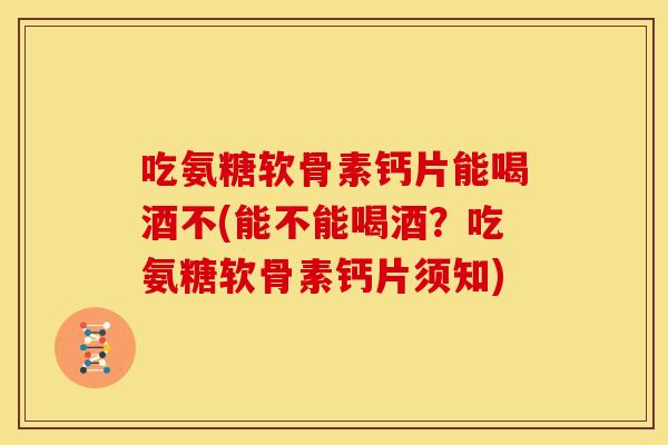 吃氨糖软骨素钙片能喝酒不(能不能喝酒？吃氨糖软骨素钙片须知)