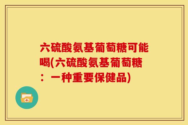 六硫酸氨基葡萄糖可能喝(六硫酸氨基葡萄糖：一种重要保健品)