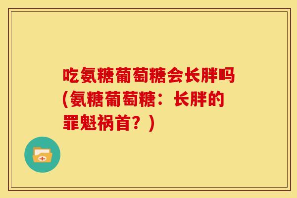 吃氨糖葡萄糖会长胖吗(氨糖葡萄糖：长胖的罪魁祸首？)
