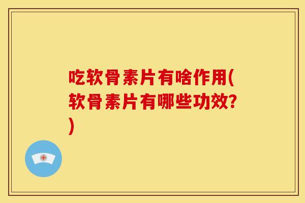 吃软骨素片有啥作用(软骨素片有哪些功效？)