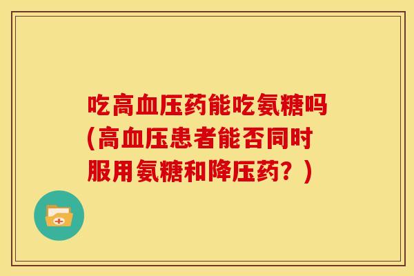 吃高血压药能吃氨糖吗(高血压患者能否同时服用氨糖和降压药？)