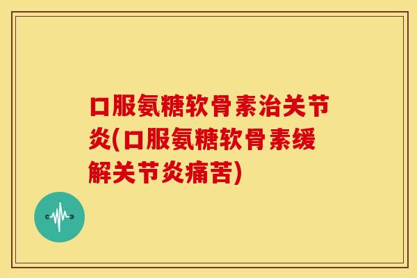 口服氨糖软骨素治关节炎(口服氨糖软骨素缓解关节炎痛苦)