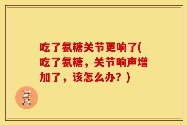 吃了氨糖关节更响了(吃了氨糖，关节响声增加了，该怎么办？)