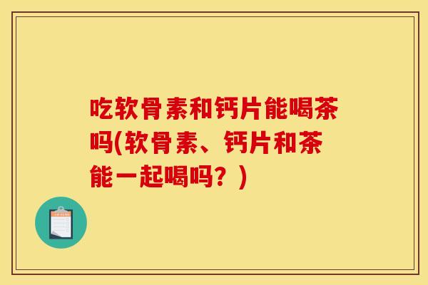 吃软骨素和钙片能喝茶吗(软骨素、钙片和茶能一起喝吗？)