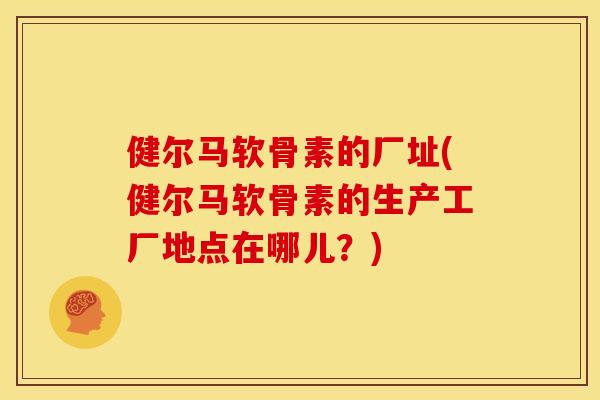 健尔马软骨素的厂址(健尔马软骨素的生产工厂地点在哪儿？)