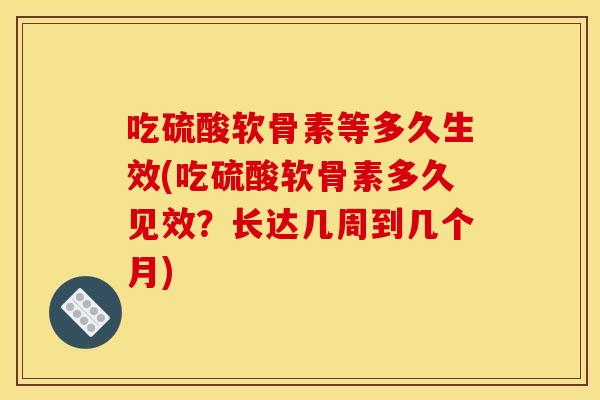 吃硫酸软骨素等多久生效(吃硫酸软骨素多久见效？长达几周到几个月)