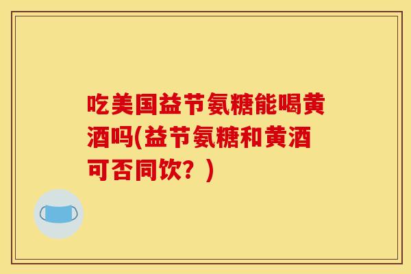 吃美国益节氨糖能喝黄酒吗(益节氨糖和黄酒可否同饮？)