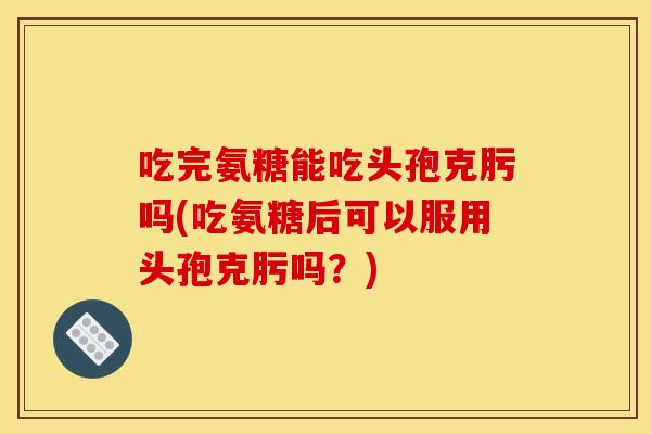 吃完氨糖能吃头孢克肟吗(吃氨糖后可以服用头孢克肟吗？)
