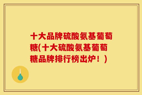 十大品牌硫酸氨基葡萄糖(十大硫酸氨基葡萄糖品牌排行榜出炉！)