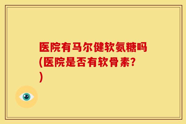 医院有马尔健软氨糖吗(医院是否有软骨素?) 医院有马尔健软氨糖吗(医院是否有软骨素?)