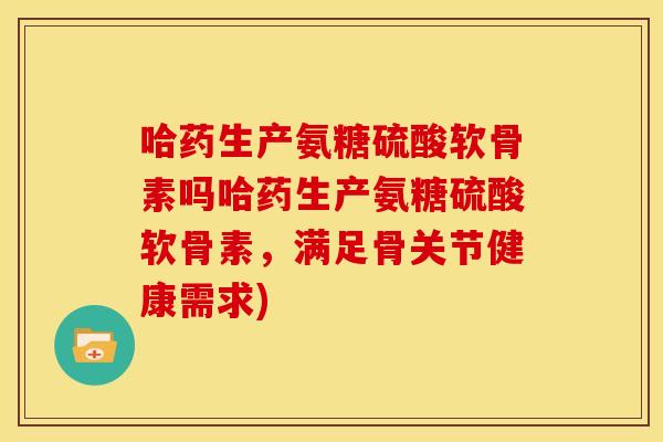 哈药生产氨糖硫酸软骨素吗哈药生产氨糖硫酸软骨素，满足骨关节健康需求)