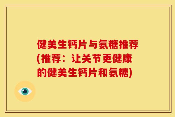 健美生钙片与氨糖推荐(推荐：让关节更健康的健美生钙片和氨糖)
