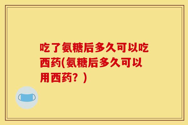 吃了氨糖后多久可以吃西药(氨糖后多久可以用西药？)