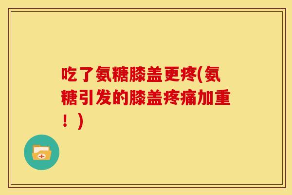 吃了氨糖膝盖更疼(氨糖引发的膝盖疼痛加重！)