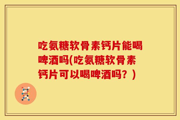 吃氨糖软骨素钙片能喝啤酒吗(吃氨糖软骨素钙片可以喝啤酒吗?) 吃氨糖软骨素钙片能喝啤酒吗(吃氨糖软骨素钙片可以喝啤酒吗?)