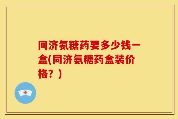 同济氨糖药要多少钱一盒(同济氨糖药盒装价格？)
