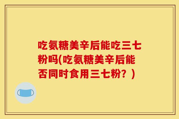 吃氨糖美辛后能吃三七粉吗(吃氨糖美辛后能否同时食用三七粉？)