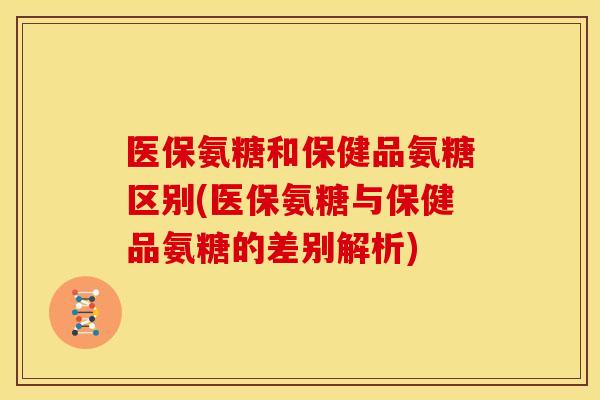 医保氨糖和保健品氨糖区别(医保氨糖与保健品氨糖的差别解析)