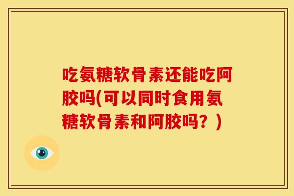 吃氨糖软骨素还能吃阿胶吗(可以同时食用氨糖软骨素和阿胶吗？)