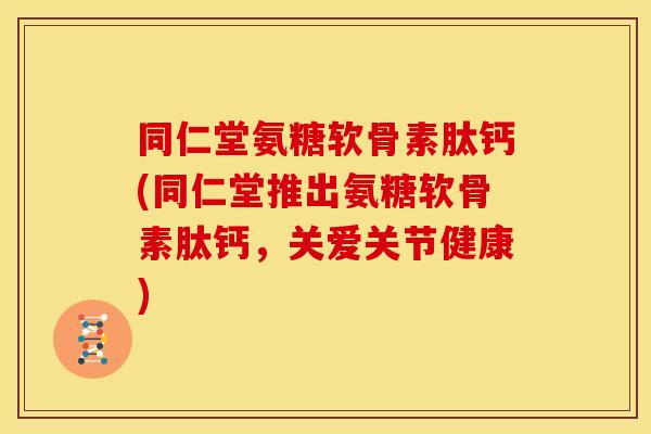 同仁堂氨糖软骨素肽钙(同仁堂推出氨糖软骨素肽钙，关爱关节健康)