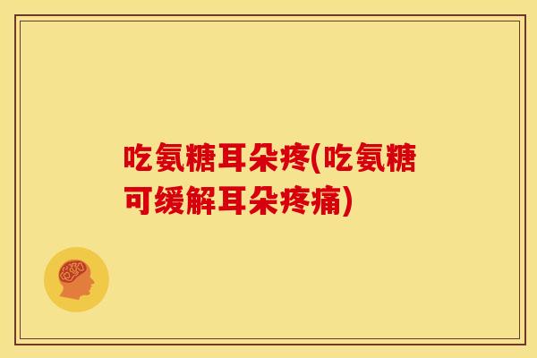 吃氨糖耳朵疼(吃氨糖可缓解耳朵疼痛)