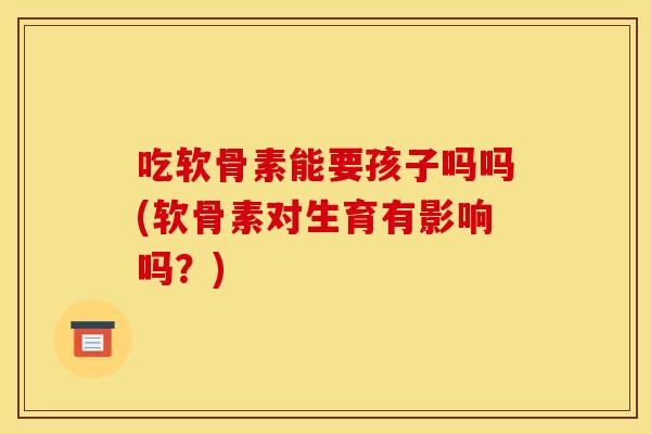 吃软骨素能要孩子吗吗(软骨素对生育有影响吗？)