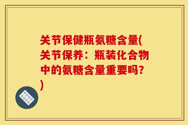 关节保健瓶氨糖含量(关节保养：瓶装化合物中的氨糖含量重要吗？)