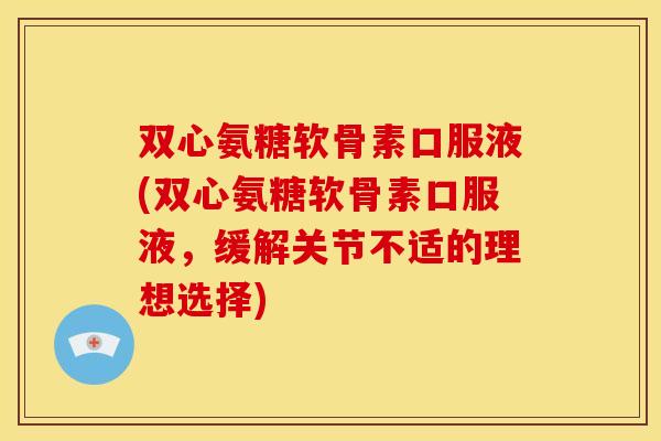 双心氨糖软骨素口服液(双心氨糖软骨素口服液，缓解关节不适的理想选择)