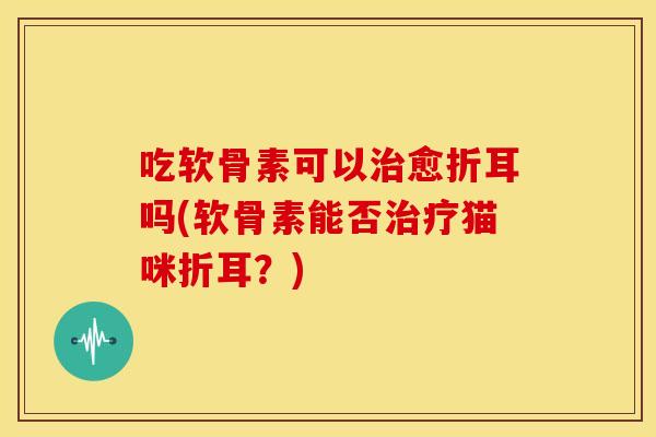 吃软骨素可以治愈折耳吗(软骨素能否治疗猫咪折耳？)