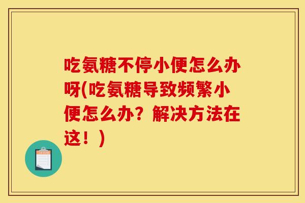 吃氨糖不停小便怎么办呀(吃氨糖导致频繁小便怎么办？解决方法在这！)