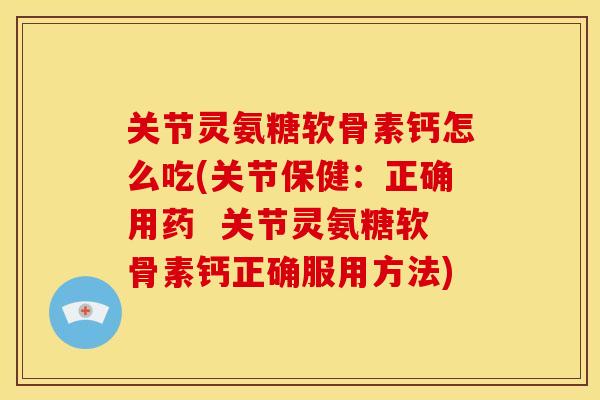 关节灵氨糖软骨素钙怎么吃(关节保健：正确用药  关节灵氨糖软骨素钙正确服用方法)