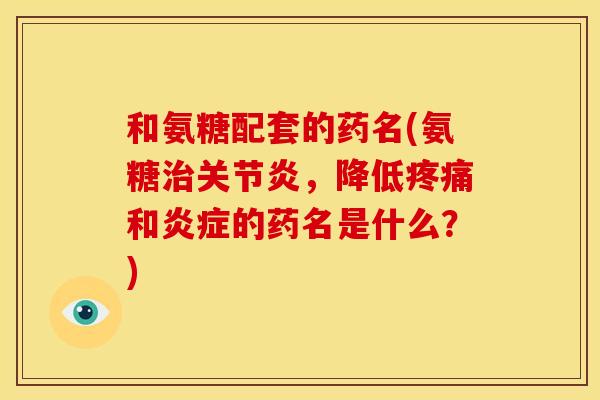 和氨糖配套的药名(氨糖治关节炎，降低疼痛和炎症的药名是什么？)