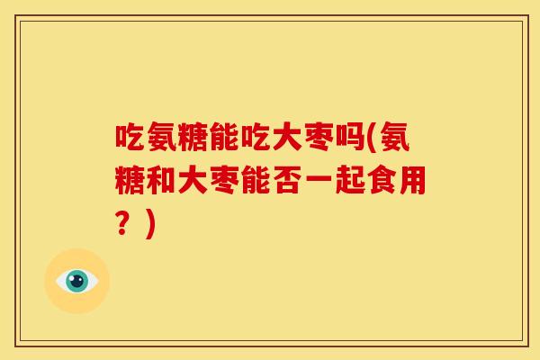 吃氨糖能吃大枣吗(氨糖和大枣能否一起食用？)