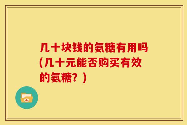 几十块钱的氨糖有用吗(几十元能否购买有效的氨糖?) 几十块钱的氨糖有用吗(几十元能否购买有效的氨糖?)