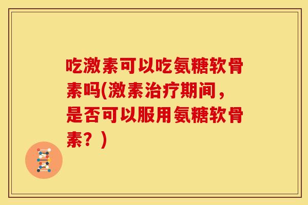 吃激素可以吃氨糖软骨素吗(激素治疗期间，是否可以服用氨糖软骨素？)