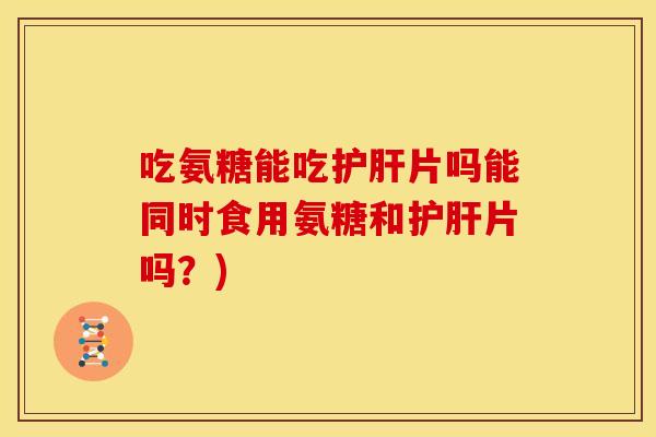 吃氨糖能吃护肝片吗能同时食用氨糖和护肝片吗？)