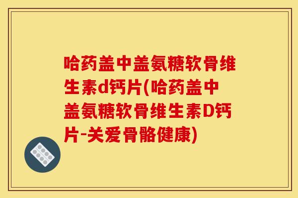 哈药盖中盖氨糖软骨维生素d钙片(哈药盖中盖氨糖软骨维生素D钙片-关爱骨骼健康)