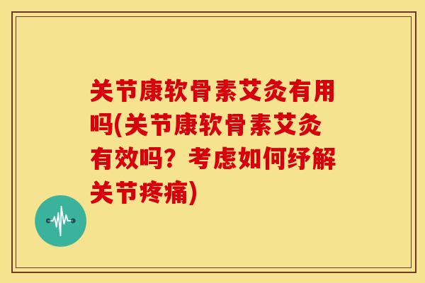 关节康软骨素艾灸有用吗(关节康软骨素艾灸有效吗？考虑如何纾解关节疼痛)