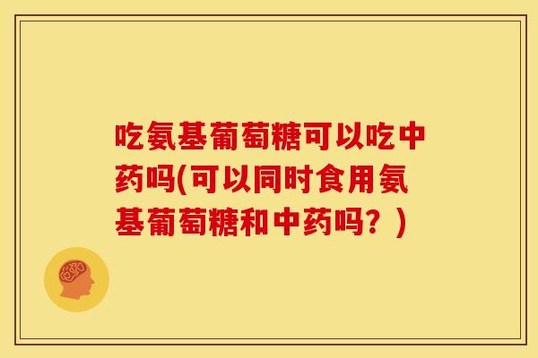 吃氨基葡萄糖可以吃中药吗(可以同时食用氨基葡萄糖和中药吗？)