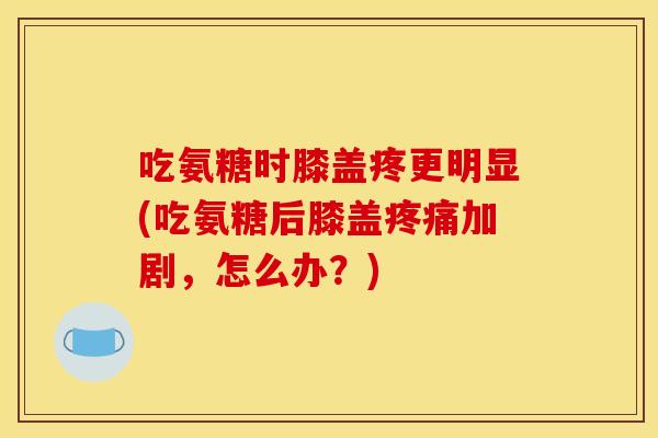 吃氨糖时膝盖疼更明显(吃氨糖后膝盖疼痛加剧，怎么办？)