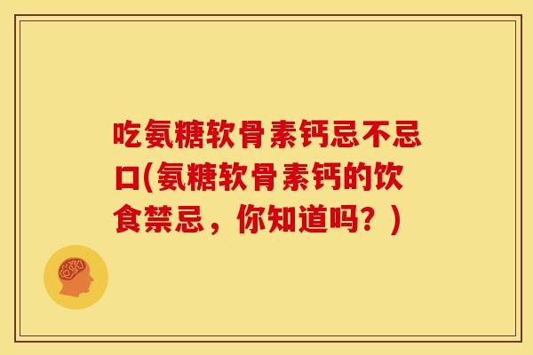 吃氨糖软骨素钙忌不忌口(氨糖软骨素钙的饮食禁忌，你知道吗？)