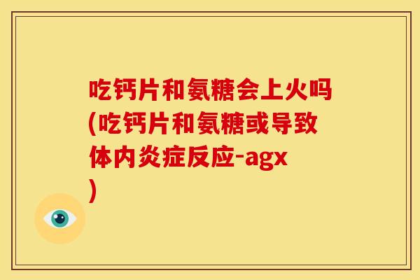 吃钙片和氨糖会上火吗(吃钙片和氨糖或导致体内炎症反应-agx)