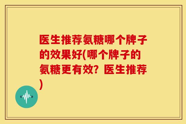 医生推荐氨糖哪个牌子的效果好(哪个牌子的氨糖更有效？医生推荐)