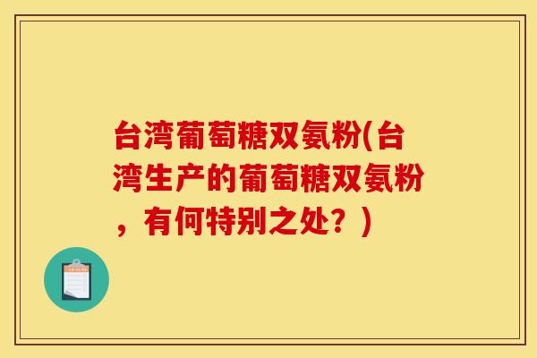 台湾葡萄糖双氨粉(台湾生产的葡萄糖双氨粉，有何特别之处？)