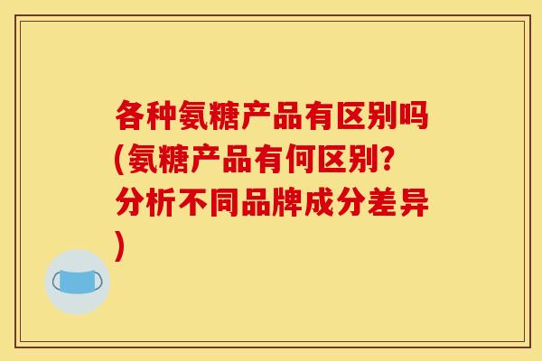 各种氨糖产品有区别吗(氨糖产品有何区别？分析不同品牌成分差异)