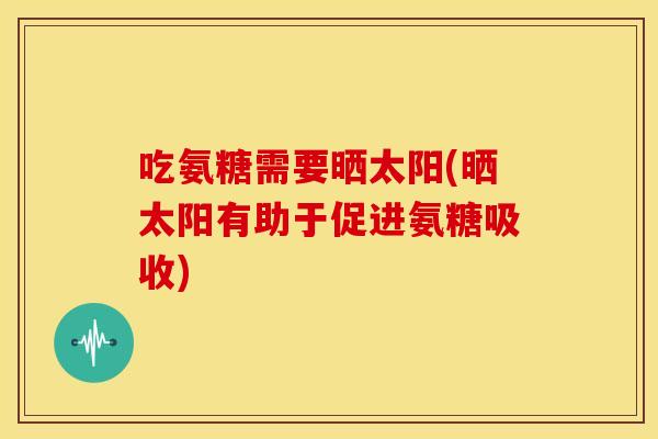 吃氨糖需要晒太阳(晒太阳有助于促进氨糖吸收)